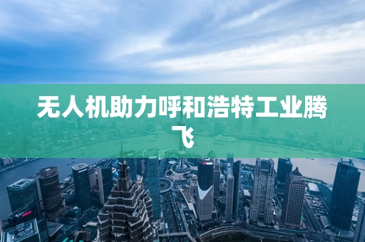 无人机助力呼和浩特工业腾飞