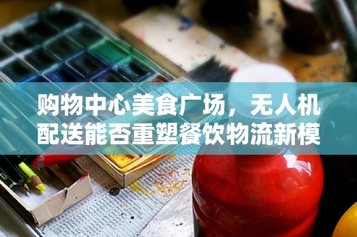 购物中心美食广场，无人机配送能否重塑餐饮物流新模式？