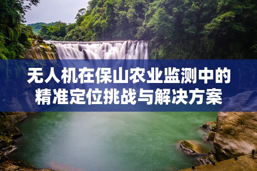 无人机在保山农业监测中的精准定位挑战与解决方案