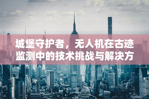 城堡守护者，无人机在古迹监测中的技术挑战与解决方案