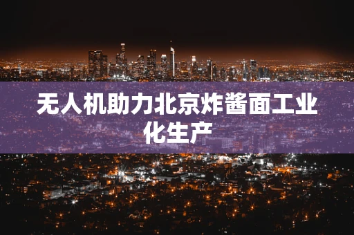 无人机助力北京炸酱面工业化生产