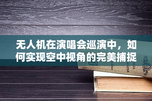 无人机在演唱会巡演中，如何实现空中视角的完美捕捉？