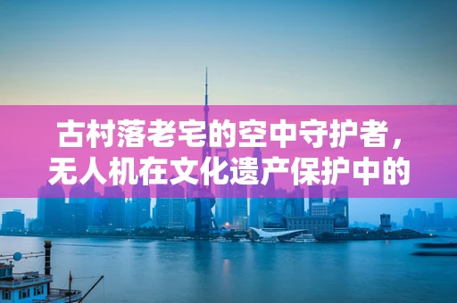 古村落老宅的空中守护者，无人机在文化遗产保护中的应用挑战