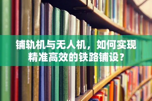 铺轨机与无人机，如何实现精准高效的铁路铺设？