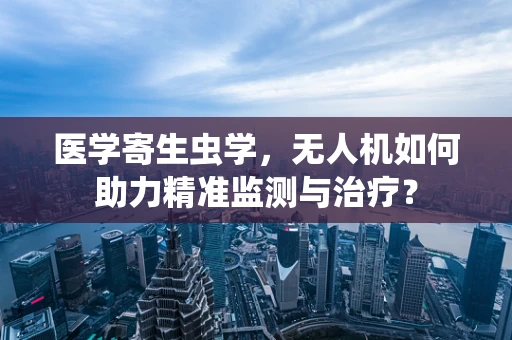医学寄生虫学，无人机如何助力精准监测与治疗？