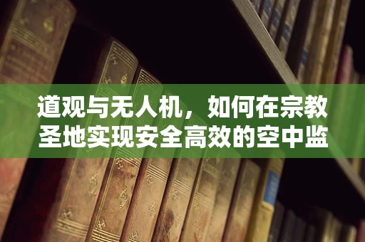 道观与无人机，如何在宗教圣地实现安全高效的空中监控？
