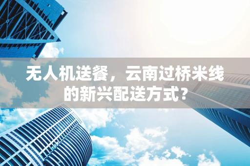 无人机送餐，云南过桥米线的新兴配送方式？