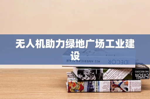 无人机助力绿地广场工业建设