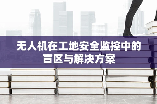 无人机在工地安全监控中的盲区与解决方案