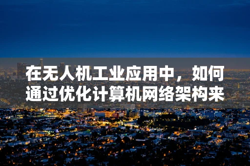 在无人机工业应用中，如何通过优化计算机网络架构来提升数据传输的稳定性和效率？