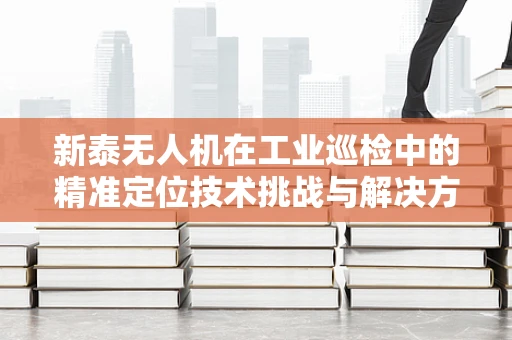新泰无人机在工业巡检中的精准定位技术挑战与解决方案