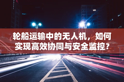 轮船运输中的无人机，如何实现高效协同与安全监控？