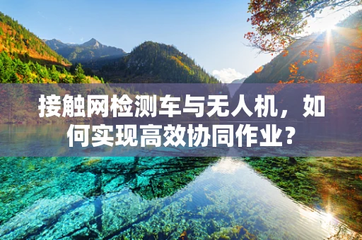 接触网检测车与无人机，如何实现高效协同作业？