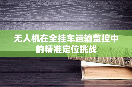 无人机在全挂车运输监控中的精准定位挑战