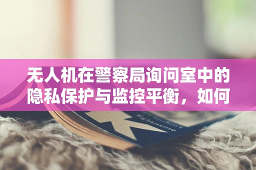 无人机在警察局询问室中的隐私保护与监控平衡，如何实现？
