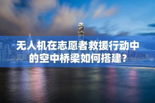 无人机在志愿者救援行动中的空中桥梁如何搭建？