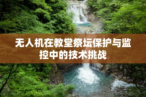 无人机在教堂祭坛保护与监控中的技术挑战
