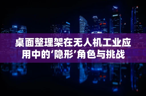 桌面整理架在无人机工业应用中的‘隐形’角色与挑战