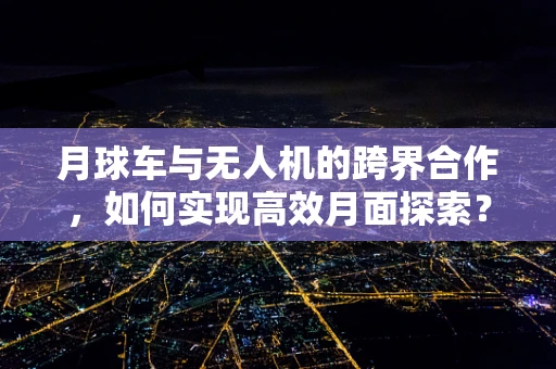 月球车与无人机的跨界合作，如何实现高效月面探索？