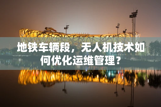 地铁车辆段，无人机技术如何优化运维管理？