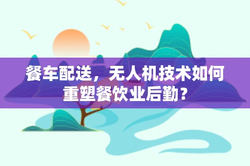 餐车配送，无人机技术如何重塑餐饮业后勤？