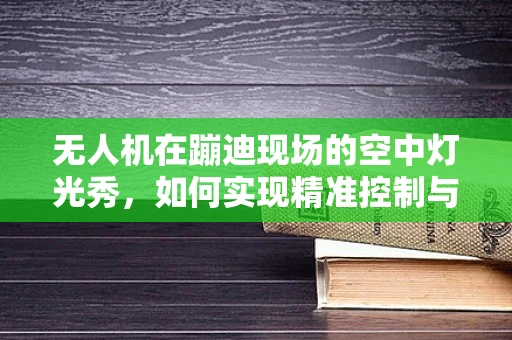 无人机在蹦迪现场的空中灯光秀，如何实现精准控制与安全保障？