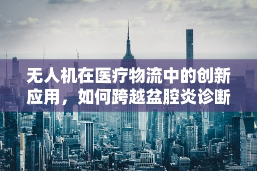 无人机在医疗物流中的创新应用，如何跨越盆腔炎诊断的‘最后里程’？