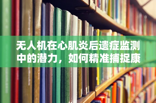 无人机在心肌炎后遗症监测中的潜力，如何精准捕捉康复进程的‘心跳’？