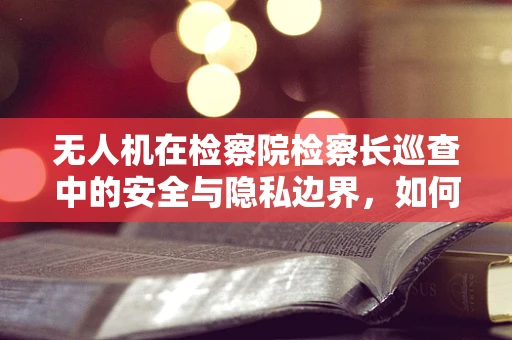 无人机在检察院检察长巡查中的安全与隐私边界，如何平衡监督与保护？