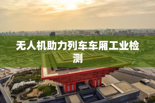 无人机助力列车车厢工业检测