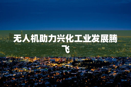 无人机助力兴化工业发展腾飞