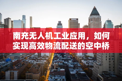 南充无人机工业应用，如何实现高效物流配送的空中桥梁？