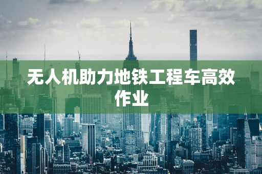 无人机助力地铁工程车高效作业