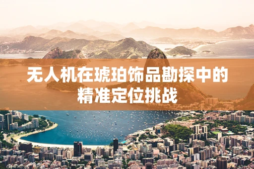 无人机在琥珀饰品勘探中的精准定位挑战