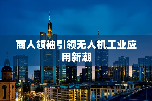 商人领袖引领无人机工业应用新潮