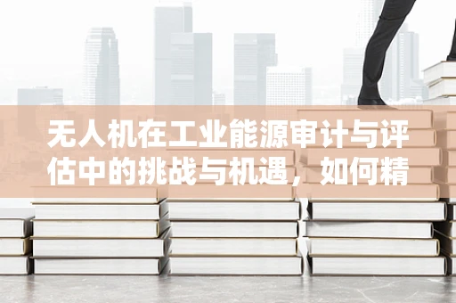 无人机在工业能源审计与评估中的挑战与机遇，如何精准测量与评估？