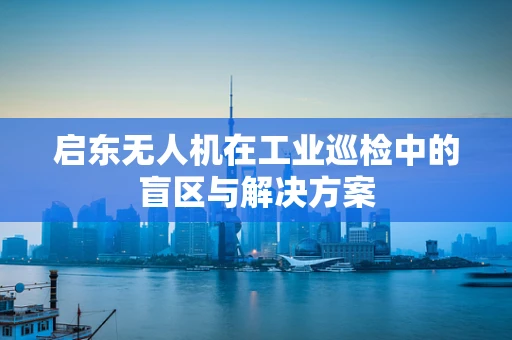 启东无人机在工业巡检中的盲区与解决方案