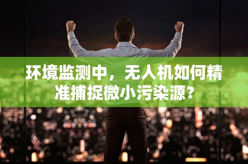 环境监测中，无人机如何精准捕捉微小污染源？