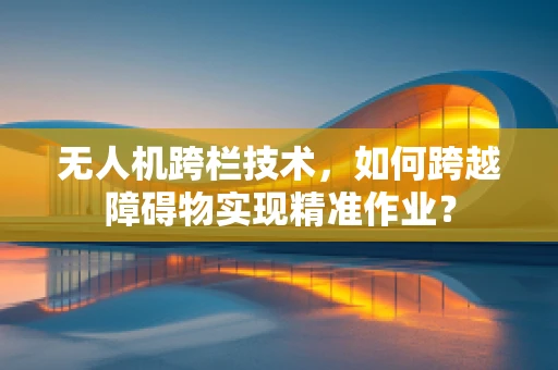 无人机跨栏技术，如何跨越障碍物实现精准作业？