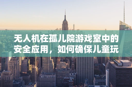 无人机在孤儿院游戏室中的安全应用，如何确保儿童玩耍时的无忧无虑？