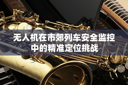 无人机在市郊列车安全监控中的精准定位挑战