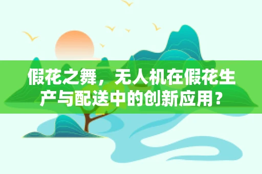 假花之舞，无人机在假花生产与配送中的创新应用？