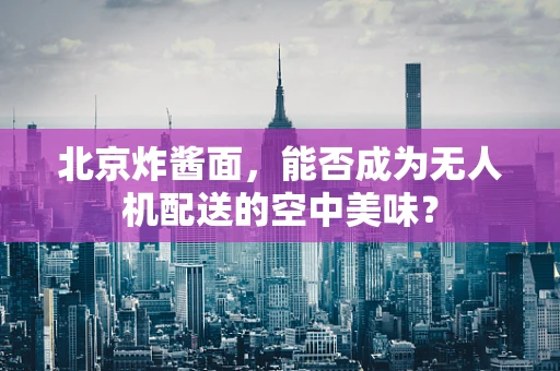 北京炸酱面，能否成为无人机配送的空中美味？