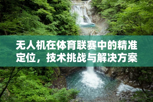 无人机在体育联赛中的精准定位，技术挑战与解决方案
