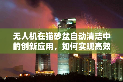 无人机在猫砂盆自动清洁中的创新应用，如何实现高效、无接触的清洁方案？