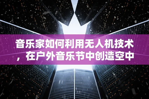 音乐家如何利用无人机技术，在户外音乐节中创造空中交响乐？