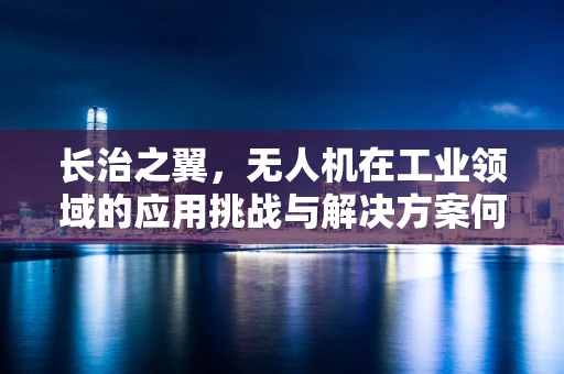 长治之翼，无人机在工业领域的应用挑战与解决方案何在？