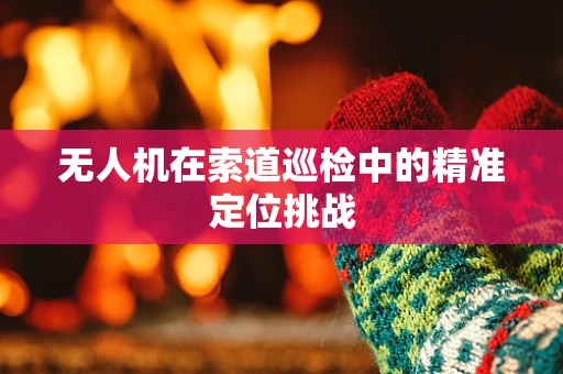 无人机在索道巡检中的精准定位挑战