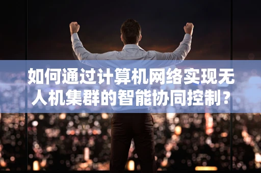 如何通过计算机网络实现无人机集群的智能协同控制？