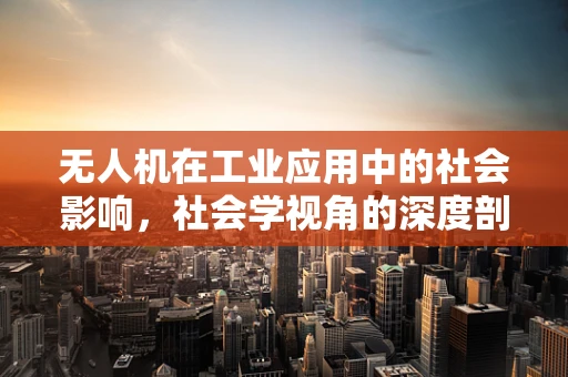 无人机在工业应用中的社会影响，社会学视角的深度剖析